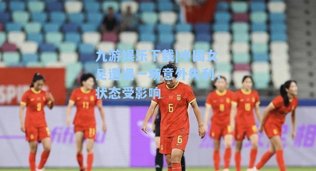 中国女足遭遇一场意外失利，状态受影响